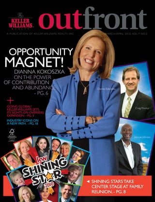 A PUBLIC ATION OF KELLER WILLIAMS REALTY, INC .           MARCH/APRIL 2010, VOL.7 NO.2




  OPPORTUNITY
MAGNET!
      DIANNA KOKOSZKA
    ON THE POWER
OF CONTRIBUTION
   AND ABUNDANCE                                     Dianna Kokoszka
           - PG. 6

 GOING GLOBAL!                                                                 Craig Proctor
 KELLER WILLIAMS SETS
 ITS SIGHTS ON OVERSEAS
 EXPANSION. - PG. 3
 INDUSTRY ICONS ON
 A NEW PATH. - PG. 18


                                                                              Johnnie Johnson




                                                   SHINING STARS TAKE
                                                   CENTER STAGE AT FAMILY
                                                   REUNION. - PG. 8
 