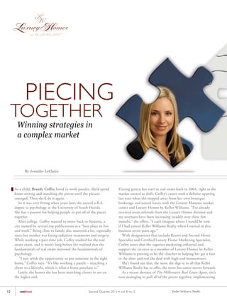 PIECING
     TOGETHER
      Winning strategies in
      a complex market



           By Jennifer LeClaire



     As a child, Brandy Coffey loved to work puzzles. She’d spend           Having gotten her start in real estate back in 2004, right as the
     hours sorting and matching the pieces until the picture                market started to shift, Coffey’s career took a definite upswing
     emerged. Then she’d do it again.                                       last year when she stepped away from her own boutique
        So it was very fitting when years later she earned a B.A.           brokerage and joined forces with the Greater Manatee market
     degree in psychology at the University of South Florida.               center and Luxury Homes by Keller Williams. “I’ve already
     She has a passion for helping people to put all of the pieces          received seven referrals from the Luxury Homes division and
     together.                                                              my revenues have been increasing steadily over these few
        After college, Coffey wanted to move back to Sarasota, a            months,” she offers. “I can’t imagine where I would be now
     city named by several top publications as a “best place to live        if I had joined Keller Williams Realty when I started in this
     and work.” Being close to family also mattered a lot, especially       business seven years ago.”
     since her mother was facing radiation treatments and surgery.             With designations that include Resort and Second Home
     While working a part-time job, Coffey studied for the real             Specialist and Certified Luxury Home Marketing Specialist,
     estate exam, and it wasn’t long before she realized that the           Coffey notes that the superior marketing collateral and
     fundamentals of real estate mirrored the fundamentals of               support she receives as a member of Luxury Homes by Keller
     psychology.                                                            Williams is proving to be the clincher in helping her get a foot
         “I just relish the opportunity to put someone in the right         in the door and seal the deal with high-end homeowners.
     home,” Coffey says. “It’s like working a puzzle – matching a              She’s found out that, the more she digs in to all that Keller
     client to a lifestyle, which is what a home purchase is.”              Williams Realty has to offer, the more her career moves forward.
        Lately, the homes she has been matching clients to are on              As a recent devotee of The Millionaire Real Estate Agent, she’s
     the higher end.                                                        now managing to pull all of the pieces together, implementing


12      outfront                                      Second Quar ter 2011 • vol. 8 no. 2                       Keller Williams Realty
 
