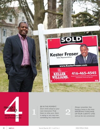 Photo by Mark Blinch




                        4
                        FRASER’S




                       20
                                   top
                            Success strategies from
                            one of Toronto’s finest




                                 outfront
                                                      1
                                                           BE IN THE MOMENT.
                                                           Don’t think ahead to your
                                                           next interaction. Truly
                                                           listen to what your client
                                                           is saying or you may miss
                                                           something very important.




                                                          Second Quar ter 2011 • vol. 8 no. 2
                                                                                                2
                                                                                                    Always remember that
                                                                                                    buying a home is the most
                                                                                                    IMPORTANT PURCHASE
                                                                                                    OF YOUR CLIENTS’ LIVES
                                                                                                    and can be very emotional.




                                                                                                     Keller Williams Realty
 