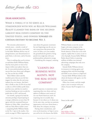 DEAR ASSOCIATES,

What a thrill it is to serve as a
stakeholder with you as Keller Williams
Realty claimed the rank of the second-
largest real estate company in the
United States, and powers toward its
certain destiny to become No. 1.

   This awesome achievement is             most about the genuine excitement            Williams Realty is now the second-
entirely yours – entirely a result of      for new beginnings was the one-on-           largest real estate company in the
your talent, your tenacity, your belief    one connections that powered the             United States and the third-largest in
in the Keller Williams distinct way of     event. In Tulsa, as in your market,          North America. If that fact is met with
doing business, your determination to      the groundwork for growth is being           surprise, explain that it comes as one to
push limits, to do more, and to become     paved every single day with your             a lot of people, because Keller Williams
more.                                      professionalism and positive energy.         Realty doesn’t believe in pouring
   There is nothing that can be written      Considering this company's amazing         millions of dollars into national
or said about Keller Williams Realty                                                    advertising campaigns that only serve
that has more power or more of an                                                       the company.
impact within your sphere than you                                                         Instead, Keller Williams devotes
do. It’s your professionalism and your
                                               "clients do                              its resources to training agents and
success that your clients and colleagues      business with                             equipping them with the knowledge
see. You are the face of KW.                                                            and skills to serve clients at a high level
   Talent follows talent and the               agents, not                              – because Keller Williams believes that
numbers prove that you are the best                                                     clients do business with agents, not the
magnet for talent that the real estate
                                             the real estate                            real estate company.
industry has ever known. And that’s             company"                                   Often, less is more, and this simple
why it thrills us that 25,293 of you had                                                script is sure to resonate with your
a stake in a $34.6 million profit share                                                 clients, because they’ll recognize it as
pool last year, and that we stand to       growth trajectory, it sometimes seems        true.
continue breaking our own records for      surprising when our clients and our
profit share in 2011 and beyond.           spheres of influence aren’t aware of
   Last month, a group of us had the       our vast North American reach. It’s
awesome privilege of participating in      surprising, but it’s actually okay,
a merger celebration as more than 50       because it’s not about us, it’s about you.   Yours in the truth!
agents with the renowned Patterson         At the same time, you have an awesome
Realtors in Tulsa, Okla., joined forces    opportunity to let your clients know a
with our Tulsa Metro market center         little about the company you keep.
– catapulting Keller Williams Realty          During client consultations, and
to the No. 1 spot in the market. (See      even social situations, we hope it serves    Mark Willis, CEO,
article on page 6.) What impressed us      you well to let it be known that Keller      Keller Williams Realty


        Keller Williams Realty                   Second Quar ter 2011 • vol. 8 no. 2                                  outfront        3
 