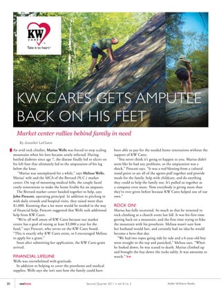 KW CARES GETS AMPUTEE
       BACK ON HIS FEET
       Market center rallies behind family in need
         By Jennifer LeClaire

     An avid rock climber, Marius Wells was forced to stop scaling           been able to pay for the needed home renovations without the
     mountains when his foot became sorely infected. Having                  support of KW Cares.
     battled diabetes since age 7, the disease finally led to ulcers on         “You never think it’s going to happen to you. Marius didn’t
     his left foot that ultimately led to the amputation of his leg          seem like he had any problems, so the amputation was a
     below the knee.                                                         shock,” Prescott says. “It was a real blessing from a cultural
        “Marius was unemployed for a while,” says Melissa Wells,             stand point to see all of the agents pull together and provide
     Marius’ wife and the MCA of the Brevard (N.C.) market                   meals for the family, help with childcare, and do anything
     center. On top of mounting medical bills, the couple faced              they could to help the family out. It’s pulled us together as
     costly renovations to make the home livable for an amputee.             a company even more. Now everybody is giving more than
       The Brevard market center banded together to help, says               they’ve ever given before because KW Cares helped one of our
     John Prescott, operating principal. In addition to pitching in          own.”
     with daily errands and hospital visits, they raised more than
     $1,000. Knowing that a lot more would be needed in the way              ROCK ON!
     of financial help, Prescott suggested that Wells seek additional        Marius has fully recovered. So much so that he returned to
     help from KW Cares.                                                     rock climbing at a church event last fall. It was his first time
       “We’re all well aware of KW Cares because our market                  getting back on a mountain, and the first time trying to hike
     center has a goal of raising at least $3,000 a year for the             the mountain with his prosthesis. Melissa wasn’t sure how
     fund,” says Prescott, who serves on the KW Cares board.                 her husband would fare, and certainly had no idea he would
     “This is exactly why KW Cares exists, so I encouraged Melissa           become a hero that day.
     to apply for a grant.”                                                    “We had two ropes going side by side and a 6-year-old boy
       Soon after submitting her application, the KW Cares grant             went straight to the top and panicked,” Melissa says. “When
     arrived.                                                                he looked down, he was scared to death. Marius climbed up
                                                                             and brought the boy down the rocks safely. It was awesome to
     FINANCIAL LIFELINE                                                      watch.” kw
     Wells was overwhelmed with gratitude.
       In addition to helping to cover the prostheses and medical
     supplies, Wells says she isn’t sure how the family could have


30       outfront                                       Second Quar ter 2011 • vol. 8 no. 2                       Keller Williams Realty
 