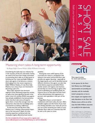 SHORT SALE
                                                                                                                                                                                         M A S T E R Y
                                                                                                                               Build your business with short sale buyers and sellers!
                                                                                                       Photos by Steve Ruark
Mastering short sales: A long-term opportunity                                                                                 Sponsored by:


 By Roger Higle, Course Writer, Keller Williams University

Considering the stake that our industry has         panelists.
in the recovery of the U.S. real estate market,        Among the most useful aspects of the
we need to be more than simply committed            curriculum for many is a recognition that
to promoting short sales as an alternative to       taking on the entire, end-to-end short sale                                New opportunities
foreclosures. For many top Keller Williams          process can appear daunting – especially at                                for short sale business
short sale agents, it has become a mission.         the beginning. As such, we’ve identified several
And judging from the recent response to             different directions that agents can take that                             As the sponsor for the Short
Keller Williams Realty's, 31-city Short Sale        entail distinct expertise and skills. Within
                                                                                                                               Sale Mastery tour, CitiMortgage
Mastery tour, many of you are interested in         market centers and regions, new business
becoming a part of it.                              partnership are now forming, as agents who                                 representatives are providing tour
   Short sales represent the dominant               excel at identifying and qualifying leads, for                             attendees with the invaluable
segment of the distressed properties market,        instance, focus on that piece and then hand
as well as the most significant growth niche        off the administration and negotiation to                                  lender's perspective on how to
within most U.S. markets. While many agents         partners who specialize in that part of the                                best navigate and negotiate short
have already established a lucrative practice       process.
within the short sale arena, all experts               Regardless of your current level of                                     sales. Attendance at the Short Sale
agree: there is more than enough room for           involvement with short sales, this tour offers                             Mastery course will be one of the
newcomers who have the knowledge and a              valuable insights and information. If you have
                                                                                                                               ways that Keller Williams associates
commitment to making a difference.                  not already attended a tour event, be sure to
   To that end, the one-day Short Sale              put one of the remaining tour dates on your                                can qualify for this opportunity.
Mastery tour is having a phenomenal impact          calendar. Short sales are a business that will
due to the instructors' depth of in-the-            be with us for years to come.                                              ©2011 CitiMortgage, Inc. CitiMortgage, Inc.
trenches expertise, combined with the                                                                                          does business as Citicorp Mortgage in NM.
                                                                                                                               CitiMortgage, Inc. is an equal housing lender.
invaluable insights offered by local market                                                                                    Citi, Arc Design, Citi and Arc Design are
                                                                                                                               registered service marks of Citigroup Inc.
For the complete list of tour stops and to register, visit:
(www.millionairesystems.com/ShortSaleMastery) or call 512.306.6236.
        Keller Williams Realty                       Second Quar ter 2011 • vol. 8 no. 2                                                                                                           outfront   5
 