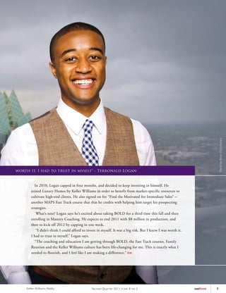 Photo by Brian Fitzsimmons
worth it. I had to trust in myself" - Terronald Logan


          In 2010, Logan capped in four months, and decided to keep investing in himself. He
       joined Luxury Homes by Keller Williams in order to benefit from market-specific resources to
       cultivate high-end clients. He also signed on for “Find the Motivated for Immediate Sales” –
       another MAPS Fast Track course that that he credits with helping him target his prospecting
       strategies.
           What’s next? Logan says he’s excited about taking BOLD for a third time this fall and then
       enrolling in Mastery Coaching. He expects to end 2011 with $8 million in production, and
       then to kick off 2012 by capping in one week.
           “I didn’t think I could afford to invest in myself. It was a big risk. But I knew I was worth it.
       I had to trust in myself,” Logan says.
          “The coaching and education I am getting through BOLD, the Fast Track courses, Family
       Reunion and the Keller Williams culture has been life-changing for me. This is exactly what I
       needed to flourish, and I feel like I am making a difference.” kw




    Keller Williams Realty                     Second Quar ter 2011 • vol. 8 no. 2                             outfront   9
 