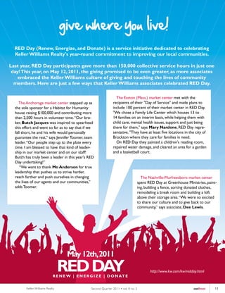give where you live!
  RED Day (Renew, Energize, and Donate) is a service initiative dedicated to celebrating
  Keller Williams Realty's year-round commitment to improving our local communities.

Last year, RED Day participants gave more than 150,000 collective service hours in just one
 day! This year, on May 12, 2011, the giving promised to be even greater, as more associates
    embraced the Keller Williams culture of giving and touching the lives of community
  members. Here are just a few ways that Keller Williams associates celebrated RED Day.

                                                                  The Easton (Mass.) market center met with the
     The Anchorage market center stepped up as                  recipients of their "Day of Service" and made plans to
  the sole sponsor for a Habitat for Humanity                   include 100 percent of their market center in RED Day.
  house raising $100,000 and contributing more                  "We chose a Family Life Center which houses 13 to
  than 2,500 hours in volunteer time. “Our bro-                 14 families on an interim basis, while helping them with
  ker, Butch Jacques was inspired to spearhead                  child care, mental health issues, support and just being
  this effort and went so far as to say that if we              there for them," says Mary Nardone, RED Day repre-
  fall short, he and his wife would personally                  sentative. "They have at least five locations in the city of
  guarantee the rest,” says Jennifer Toomer, team               Brockton where they care for families in need.
  leader. “Our people step up to the plate every                  On RED Day they painted a children's reading room,
  time. I am blessed to have that kind of leader-               repaired water damage, and cleared an area for a garden
  ship in our market center and on our staff!                   and a basketball court.
  Butch has truly been a leader in this year's RED
  Day undertaking!”
     “We want to thank Mo Anderson for true
  leadership that pushes us to strive harder,
  reach farther and push ourselves in changing                                          The Nashville-Murfreesboro market center
  the lives of our agents and our communities,”                                       spent RED Day at Greenhouse Ministries, paint-
  adds Toomer.                                                                        ing, building a fence, sorting donated clothes,
                                                                                      remodeling a break room and building a loft
                                                                                      above their storage area. “We were so excited
                                                                                      to share our culture and to give back to our
                                                                                      community,” says associate, Dee Lewis.




                                                                                             http://www.kw.com/kw/redday.html



         Keller Williams Realty                 Second Quar ter 2011 • vol. 8 no. 2                                    outfront    11
 