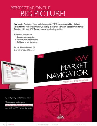 PERSPECTIVE ON THE
                           BIG PICTURE!
                   KW Market Navigator: Vision and Opportunities 2011 encompasses Gary Keller’s
                   vision for the real estate market, including a DVD of his Vision Speech from Family
                   Reunion 2011 and KW Research’s market-leading studies.

                   A powerful resource to:
                    • Sharpen your expertise
                    • Enhance your presentations
                    • Build your profit share tree

                   Put the Market Navigator 2011
                   to work for you right now!




     Special pricing for KW associates!

     To place your order, go to
     http://www.millionairesystems.com
     and click on KW Market Navigator




24      outfront                                     Second Quar ter 2011 • vol. 8 no. 2   Keller Williams Realty
 