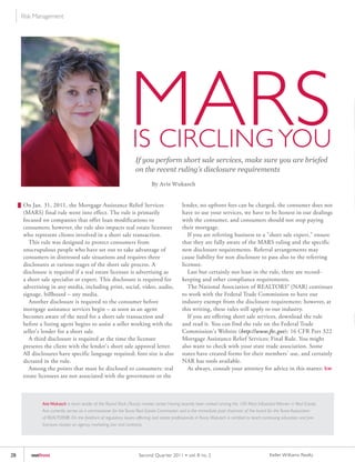 Risk Management




                                                               MARS
                                                                IS CIRCLING yOU
                                                                  If you perform short sale services, make sure you are briefed
                                                                  on the recent ruling’s disclosure requirements

                                                                           By Avis Wukasch


     On Jan. 31, 2011, the Mortgage Assistance Relief Services                               lender, no upfront fees can be charged, the consumer does not
     (MARS) final rule went into effect. The rule is primarily                               have to use your services, we have to be honest in our dealings
     focused on companies that offer loan modifications to                                   with the consumer, and consumers should not stop paying
     consumers; however, the rule also impacts real estate licensees                         their mortgage.
     who represent clients involved in a short sale transaction.                                If you are referring business to a "short sale expert," ensure
        This rule was designed to protect consumers from                                     that they are fully aware of the MARS ruling and the specific
     unscrupulous people who have set out to take advantage of                               new disclosure requirements. Referral arrangements may
     consumers in distressed sale situations and requires three                              cause liability for non disclosure to pass also to the referring
     disclosures at various stages of the short sale process. A                              licensee.
     disclosure is required if a real estate licensee is advertising as                         Last but certainly not least in the rule, there are record-
     a short sale specialist or expert. This disclosure is required for                      keeping and other compliance requirements.
     advertising in any media, including print, social, video, audio,                           The National Association of REALTORS® (NAR) continues
     signage, billboard – any media.                                                         to work with the Federal Trade Commission to have our
        Another disclosure is required to the consumer before                                industry exempt from the disclosure requirement; however, at
     mortgage assistance services begin – as soon as an agent                                this writing, these rules still apply to our industry.
     becomes aware of the need for a short sale transaction and                                 If you are offering short sale services, download the rule
     before a listing agent begins to assist a seller working with the                       and read it. You can find the rule on the Federal Trade
     seller's lender for a short sale.                                                       Commission's Website (http://www.ftc.gov): 16 CFR Part 322
        A third disclosure is required at the time the licensee                              Mortgage Assistance Relief Services; Final Rule. You might
     presents the client with the lender's short sale approval letter.                       also want to check with your state trade association. Some
     All disclosures have specific language required; font size is also                      states have created forms for their members' use, and certainly
     dictated in the rule.                                                                   NAR has tools available.
        Among the points that must be disclosed to consumers: real                              As always, consult your attorney for advice in this matter. kw
     estate licensees are not associated with the government or the



             Avis Wukasch is team leader of the Round Rock (Texas) market center. Having recently been ranked among the 100 Most Influential Women in Real Estate,
             Avis currently serves as a commissioner for the Texas Real Estate Commission and is the immediate past chairman of the board for the Texas Association
             of REALTORS®. On the forefront of regulatory issues affecting real estate professionals in Texas, Wukasch is certified to teach continuing education and pre-
             licensure classes on agency, marketing, law and contracts.




28      outfront                                                    Second Quar ter 2011 • vol. 8 no. 2                                        Keller Williams Realty
 