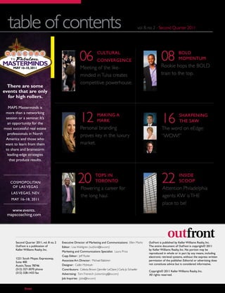 table of contents                                                                                       vol. 8, no. 2 - Second Quarter 2011




MASTERMINDS
                                                          06             CULTURAL
                                                                         CONVERGENCE                                        08             BOLD
                                                                                                                                           MOMENTUM
                                                                                                                            Rookie hops the BOLD
       MAY 16-18, 2011                                     Meeting of the like-
                                                           minded in Tulsa creates                                          train to the top.
                                                           competitive powerhouse.
  There are some
events that are only
  for high rollers.

   MAPS Masterminds is


                                                          12                                                                16
 more than a networking
                                                                         MAKING A                                                          SHARPENING
 session or a seminar. It’s
                                                                         MARK                                                              THE SAW
  an opportunity for the
most successful real estate                                Personal branding                                                The word on eEdge:
  professionals in North
                                                           proves key in the luxury                                         “WOW!”
 America and those who
want to learn from them                                    market.
 to share and brainstorm
  leading-edge strategies
   that produce results.




      COSMOPOLITAN
       OF LAS VEGAS
                                                         20            TOPS IN
                                                                       TORONTO
                                                           Powering a career for
                                                                                                                            22             INSIDE
                                                                                                                                           SCOOP
                                                                                                                             Attention Philadelphia
      LAS VEGAS, NEV.
                                                           the long haul.                                                    agents: KW is THE
      MAY 16-18, 2011
                                                                                                                             place to be!
   www.events.
 mapscoaching.com




        Second Quarter 2011, vol. 8 no. 2   Executive Director of Marketing and Communications: Ellen Marks       OutFront is published by Keller Williams Realty, Inc.
        OutFront is a publication of        Editor: Lisa Wahlgren (outfront@kw.com)                               The entire document of OutFront is copyright© 2011
        Keller Williams Realty, Inc.                                                                              by Keller Williams Realty, Inc. No portion may be
                                            Marketing and Communications Specialist: Laura Price
                                                                                                                  reproduced in whole or in part by any means, including
                                            Copy Editor: Jeff Ryder                                               electronic retrieval systems, without the express written
        1221 South Mopac Expressway,
                                            Associate Art Director: Michael Balistreri                            permission of the publisher. Editorial or advertising does
        Suite 400
                                            Designer: Caitlin McIntosh                                            not constitute advice but is considered informative.
        Austin, Texas 78746
        (512) 327-3070 phone                Contributors: Celesta Brown | Jennifer LeClaire | Carla Jo Schaefer
                                                                                                                  Copyright© 2011 Keller Williams Realty, Inc.
        (512) 328-1433 fax                  Advertising: Tom Freireich (advertising@kw.com)                       All rights reserved.
                                            Job Inquiries: (jobs@kw.com)


  4        outfront                                              Second Quar ter 2011 • vol. 8 no. 2                                Keller Williams Realty
 