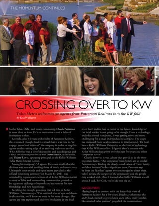 THE MOMENTUM CONTINUES!




         CROSSING OVER TO KW
          Tulsa Metro welcomes 52 agents from Patterson Realtors into the KW fold
          By Lisa Wahlgren



    In the Tulsa, Okla., real estate community, Chuck Patterson           level, but I realize that to thrive in the future, knowledge of
    is more than an icon. He’s an institution – and a beloved             the local market is not going to be enough. From a technology
    institution at that.                                                  and educational standpoint, it was getting more and more
       Recently, after 34 years at the helm of Patterson Realtors,        challenging for a small independent to compete. The scope
    the renowned thought leader realized that it was time to “re-         has increased from local to national to international. We don’t
    engage, retool and reinvent” his company in order to keep his         have a Keller Williams University, or the kind of technology
    agents on the cutting edge of an evolving real estate market.         that Keller Williams offers. I figured there’s a reason why
    What followed was a lot of discussions and due diligence and          Keller Williams has grown over the past five years and other
    a final decision to join forces with Susan Beach, team leader,        companies haven’t.”
    and Sherry Lewis, operating principal, at the Keller Williams           Clearly, however, it was culture that proved to be the most
    Tulsa Metro Market Center.                                            important factor. “Our companies’ basic beliefs are so similar,”
       Among his company’s 52 agents, Patterson recalls that the          Patterson says. Finding the clearly stated values of “God, family
    decision was met with nothing short of shock and uncertainty.         and then business” to be a significant draw, Patterson says
    Ultimately, open minds and open hearts prevailed as the               he loves the fact that “agents were encouraged to direct their
    official welcoming ceremony on March 31, 2011, was                    beliefs toward the support of the community and the people
    attended by representatives from all of Keller Williams market        they worked with. Once I learned what Keller Williams was all
    centers in Tulsa and surrounding communities, proved to               about, I said, ‘My God, you’re like one big us.”
    be a genuine exchange of warmth and excitement for new
    friendships and new beginnings.
                                                                          GOOD VIBES
       Recalling the thought processes that led him to Keller
                                                                          Having hoped to connect with the leadership team of
    Williams, Patterson says, “I’ve survived a lot of ups and downs
                                                                          Patterson Realtors for a few years, Beach says that once she
    in the market, and I knew we were in for more changes. Our
                                                                          and Chuck started to get to know each other, their “similar,
    agents are very experienced and very productive at the local
                                                                          like-minded value systems” propelled the conversations
6       outfront                                     Second Quar ter 2011 • vol. 8 no. 2                       Keller Williams Realty
 