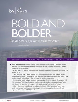 BOLD AND
               BOLDER
         Rookie gets recipe for success trajectory
                         By Jennifer LeClaire




          “I didn’t think I could afford to invest in myself. It was a big risk. But I knew I was


               When Terronald Logan signed on with the Austin Southwest market center as a brand-new agent in
               November 2009, right after getting his real estate license, he didn’t have a lot of confidence and was
               reluctant to pick up the phone.
                 So early into 2010, he made a bold investment in himself that not only turned his career around – it
               changed his life.
                 Logan credits the MAPS BOLD program with catapulting his fledgling career to a level that he
               could not have imagined. During his first stint in the program, he acquired, among other things, a new
               mindset, and a $1 million buyer. “That was one of my very first transactions.”
                 Convinced that he still had a lot to master, Logan signed up for BOLD again in the fall, along with
               “The Language of Sales” Fast Track group coaching course. Logan describes the experience of taking
               both classes at the same time as “living in a real estate boot camp.” And it paid off quickly.
                 “I had a client whose house I listed, but it didn’t sell. Because of The Language of Sales, I knew
               exactly what to say to convince him to relist the property with me at a price where it would sell,”
               Logan says. “That led to a $700,000 sale.”




8   outfront                                     Second Quar ter 2011 • vol. 8 no. 2                 Keller Williams Realty
 