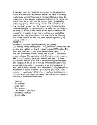 It has also been discovered that substantially durable physical or
mechanical effects can be produced on cellulosic textile materials by
mechanically working the surface of the material before or during the
curing step of the process herein described. Among the mechanical
effects that can be produced are surface gloss by calendering,
embossing, glazing, Shreinerizing, chased and moire effects. It is
only necessary to carry out the process according to any of the
preceding examples but before or during the curing step the surface of
the fabric is worked to produce the desired physical effect and the
curing then completed. It has been found that as a result of this
treatment the mechanical effects thus produced in the fabric are
substantially durable to wear and resist removal by washing, dry
cleaning and the like.
EXAMPLE 4.
An aqueous solution is prepared containing the following:
Di(2-methoxy ethoxy ethyl) formal 7.5,% Ammonium Chloride 0.8% The
solution was padded on 80 x 80 cotton sheeting at 100% pickup. The
fabric was dried at 82 C. until it reached a moisture content of 11%
and then calendered through heated rolls at 204.4 C. and under a
pressure of about 5 tons per square inch. The fabric was then cured at
149 C. for 5 minutes and finally washed and dried. The fabric
possessed a lustrous finish which was substantially retained even
after soaping at the boil for 10 minutes. The crease resistance was
substantially improved and the retention of tear and tensile strength
was good. Chlorine retention tests conducted according to American
Association of Textile Chemists and Colorists (A.A.T.C.C. 1952)
tentative 50 specification 69-52 showed no effects due to retained
chlorine. A test with warm 5% sodium carbonate solution showed no
indication of residual odor in the fabric.
* Sitemap
* Accessibility
* Legal notice
* Terms of use
* Last updated: 08.04.2015
* Worldwide Database
* 5.8.23.4; 93p
 