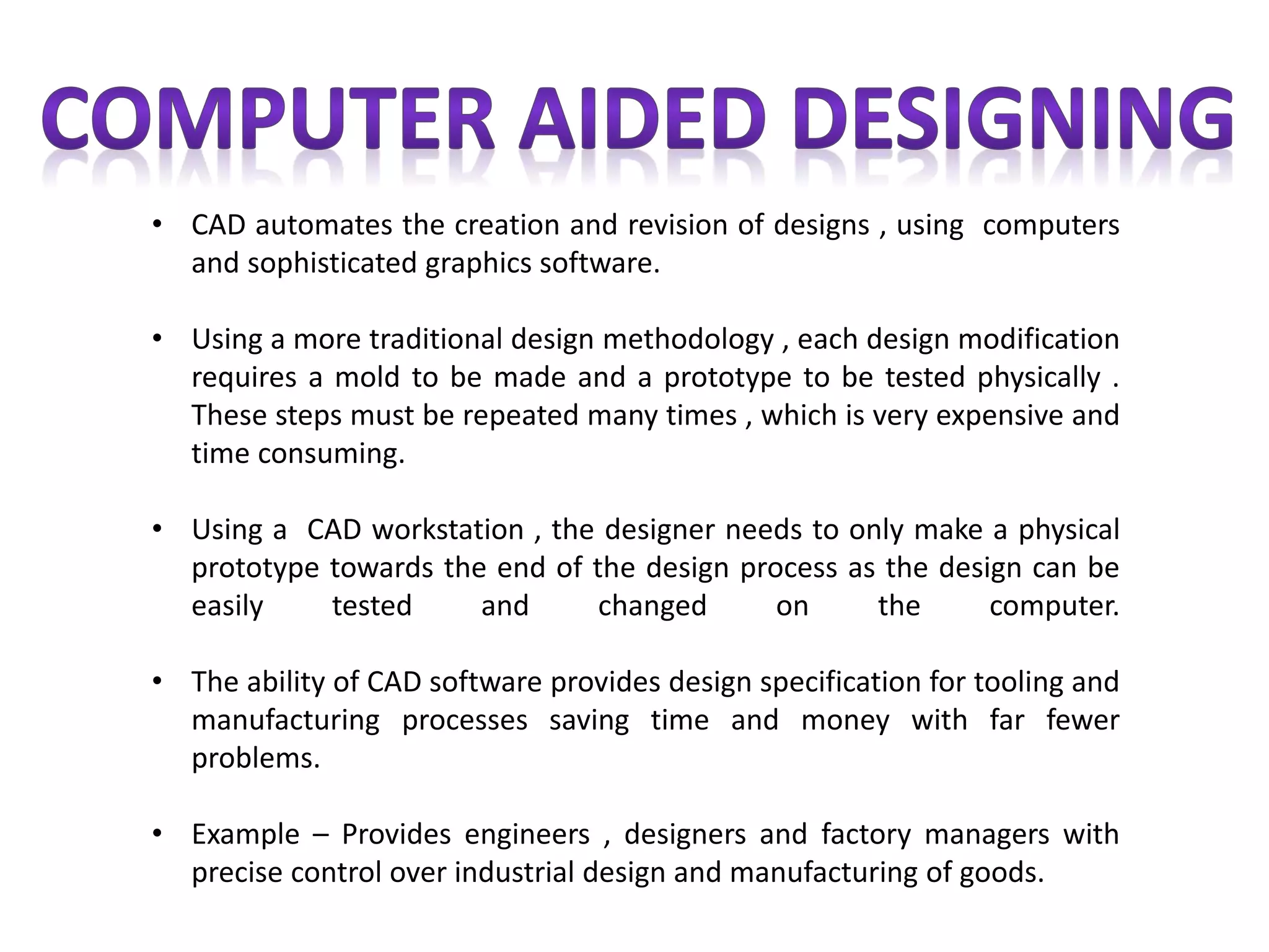 • CAD automates the creation and revision of designs , using computers
and sophisticated graphics software.
• Using a more traditional design methodology , each design modification
requires a mold to be made and a prototype to be tested physically .
These steps must be repeated many times , which is very expensive and
time consuming.
• Using a CAD workstation , the designer needs to only make a physical
prototype towards the end of the design process as the design can be
easily tested and changed on the computer.
• The ability of CAD software provides design specification for tooling and
manufacturing processes saving time and money with far fewer
problems.
• Example – Provides engineers , designers and factory managers with
precise control over industrial design and manufacturing of goods.
 