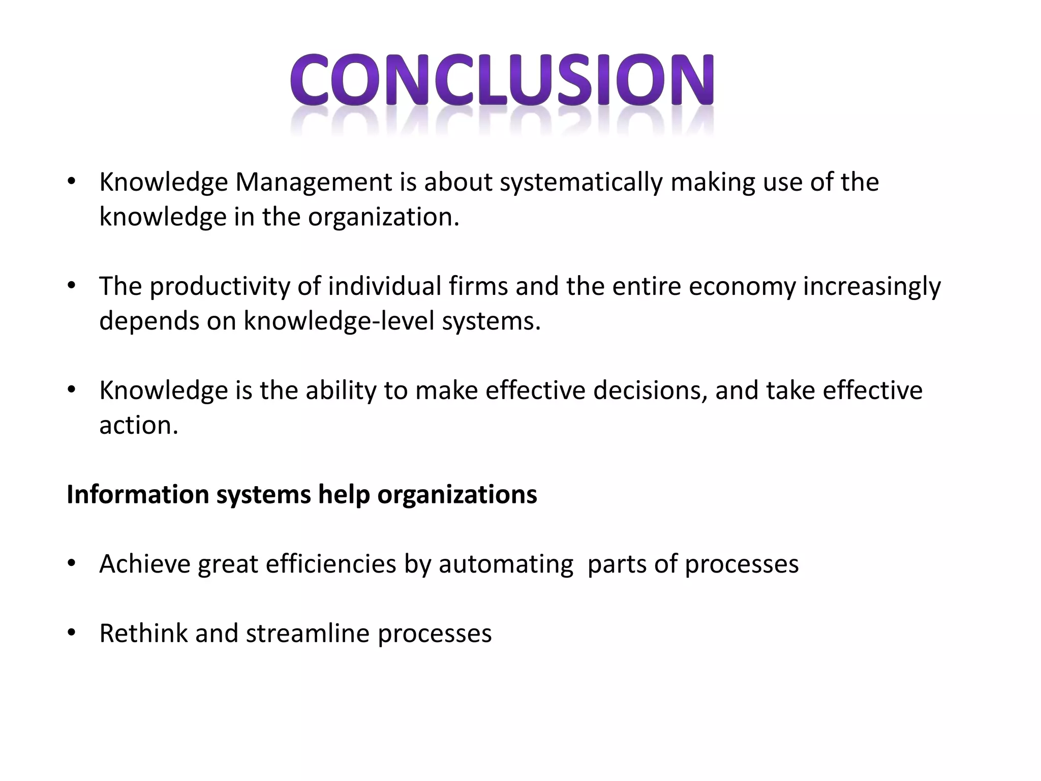 • Knowledge Management is about systematically making use of the
knowledge in the organization.
• The productivity of individual firms and the entire economy increasingly
depends on knowledge-level systems.
• Knowledge is the ability to make effective decisions, and take effective
action.
Information systems help organizations
• Achieve great efficiencies by automating parts of processes
• Rethink and streamline processes
 