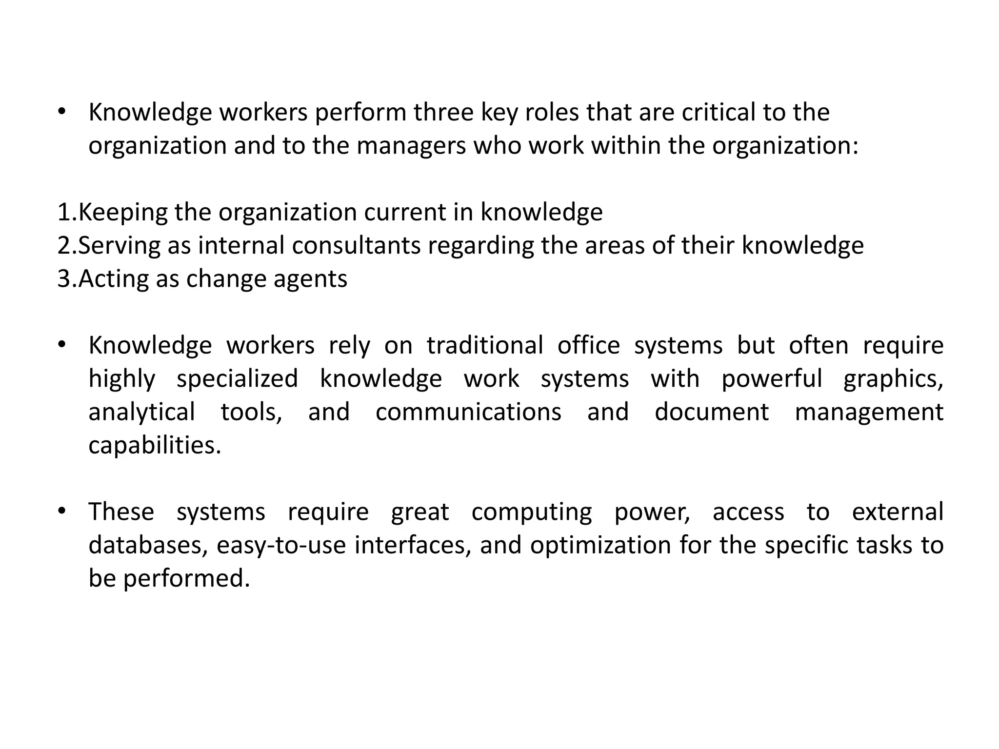 • Knowledge workers perform three key roles that are critical to the
organization and to the managers who work within the organization:
1.Keeping the organization current in knowledge
2.Serving as internal consultants regarding the areas of their knowledge
3.Acting as change agents
• Knowledge workers rely on traditional office systems but often require
highly specialized knowledge work systems with powerful graphics,
analytical tools, and communications and document management
capabilities.
• These systems require great computing power, access to external
databases, easy-to-use interfaces, and optimization for the specific tasks to
be performed.
 
