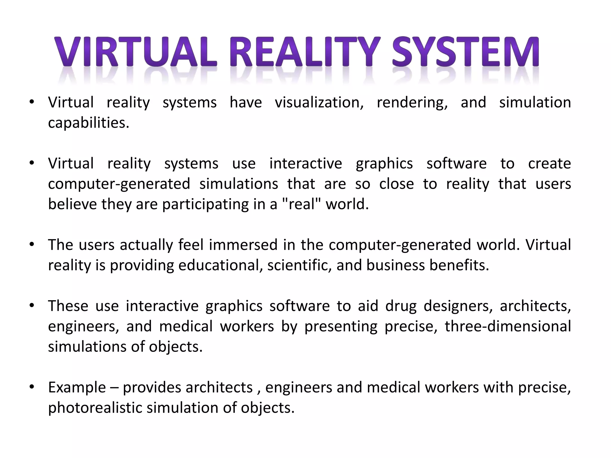 • Virtual reality systems have visualization, rendering, and simulation
capabilities.
• Virtual reality systems use interactive graphics software to create
computer-generated simulations that are so close to reality that users
believe they are participating in a "real" world.
• The users actually feel immersed in the computer-generated world. Virtual
reality is providing educational, scientific, and business benefits.
• These use interactive graphics software to aid drug designers, architects,
engineers, and medical workers by presenting precise, three-dimensional
simulations of objects.
• Example – provides architects , engineers and medical workers with precise,
photorealistic simulation of objects.
 