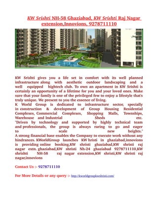  
        KW Srishti 
                   NH­58 Ghaziabad,  
                                     KW Srishti 
                                                Raj Nagar
                                                          
              
             extension, 
                        Innovions, 9278711110  




KW   Srishti   gives   you   a   life   set   in   comfort   with   its   well   planned 
infrastructure along     with     aesthetic     outdoor     landscaping     and     a 
well     equipped     hightech club. To own an apartment in KW Srishti is  
certainly an opportunity of a lifetime for you and your loved ones. Make 
sure that your family is one of the privileged few to enjoy a lifestyle that's 
truly unique. We present to you the essence of living.           
K   World   Group   is   dedicated   to   infrastructure   sector,   specially  
in construction     &     development     of     Group     Housing     Residential 
Complexes, Commercial     Complexes,     Shopping     Malls,     Townships, 
Warehouse   and Industrial                          Sheds                         etc.  
"Driven   by   technology   and   supported   by   highly   technical   team  
and professionals,   the   group   is   always   raring   to   go   and   eager  
to                           scale                              new             heights." 
A strong financial base enables the Company to execute work without any 
hindrances. KWorldGroup   launches   KW hristi   in   ghaziabad,innovions 
is   providing online   booking,KW   shristi   ghaziabad,KW   shristi   raj  
nagar   extn. ghaziabad,KW   shristi   Nh­24   ghaziabad   9278711110,KW 
shrishti       NH­58       raj   nagar   extension,KW   shristi,KW   shristi   raj 
nagar,innovions 

Contact Us :­ 9278711110 

For More Details or any query :­ http://kworldgroupkwshristi.com/
 