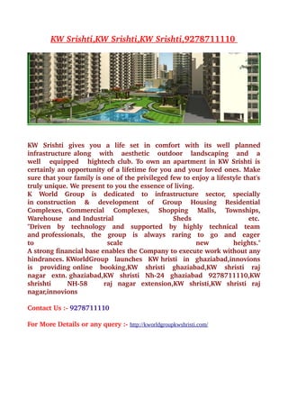  
        KW Srishti  
                  ,KW Srishti  
                             ,KW Srishti  
                                        ,9278711110 
                                                    




KW   Srishti   gives   you   a   life   set   in   comfort   with   its   well   planned 
infrastructure along     with     aesthetic     outdoor     landscaping     and     a 
well     equipped     hightech club. To own an apartment in KW Srishti is  
certainly an opportunity of a lifetime for you and your loved ones. Make 
sure that your family is one of the privileged few to enjoy a lifestyle that's 
truly unique. We present to you the essence of living.           
K   World   Group   is   dedicated   to   infrastructure   sector,   specially  
in construction     &     development     of     Group     Housing     Residential 
Complexes, Commercial     Complexes,     Shopping     Malls,     Townships, 
Warehouse   and Industrial                          Sheds                         etc.  
"Driven   by   technology   and   supported   by   highly   technical   team  
and professionals,   the   group   is   always   raring   to   go   and   eager  
to                           scale                              new             heights." 
A strong financial base enables the Company to execute work without any 
hindrances. KWorldGroup   launches   KW hristi   in   ghaziabad,innovions 
is   providing online   booking,KW   shristi   ghaziabad,KW   shristi   raj  
nagar   extn. ghaziabad,KW   shristi   Nh­24   ghaziabad   9278711110,KW 
shrishti       NH­58       raj   nagar   extension,KW   shristi,KW   shristi   raj 
nagar,innovions 

Contact Us :­ 9278711110 

For More Details or any query :­ http://kworldgroupkwshristi.com/
 