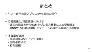 まとめ
• ヤフー音声検索アプリのKWS実装の紹介
• 応答高速化/精度改善へ向けて
- 逐次的認識とWAKEUPタグの前方移動による早期確定
- DNNやLSTMを利用したデコード処理が不要な方法の検証
• 演算量が課題
- 高速なBLASライブラリ導入
- 固定小数点化
- 行列圧縮
12
 