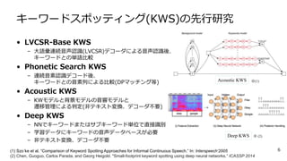 キーワードスポッティング(KWS)の先行研究
• LVCSR-Base KWS
– 大語彙連続音声認識(LVCSR)デコーダによる音声認識後、
キーワードとの単語比較
• Phonetic Search KWS
– 連続音素認識デコード後、
キーワードとの音素列による比較(DPマッチング等)
• Acoustic KWS
– KWモデルと背景モデルの音響モデルと
遷移管理による判定(非テキスト変換、デコーダ不要)
• Deep KWS
– NNでキーワードまたはサブキーワード単位で直接識別
– 学習データにキーワードの音声データベースが必要
– 非テキスト変換、デコーダ不要
6(1) Szo ̈ke et al. “Comparison of Keyword Spotting Approaches for Informal Continuous Speech.” In: Interspeech‘2005
(2) Chen, Guoguo, Carlos Parada, and Georg Heigold. "Small-footprint keyword spotting using deep neural networks.” ICASSP 2014
Acoustic KWS
Deep KWS
※(1)
※ (2)
 
