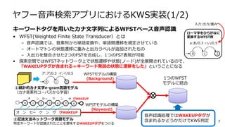 ヤフー音声検索アプリにおけるKWS実装(1/2)
キーワードタグを用いたカナ文字列によるWFSTベース音声認識
• WFST(Weighted Finite State Transducer）とは
– 音声認識では、音素列から単語変換や、単語間遷移を規定させている
– オートマトンの状態遷移に重みと出力ラベルが追加されたもの
– 入出力を整合させた2つのFSTを合成し、1つのFST表現が可能
• 探索空間ではWFSTネットワーク上で状態遷移や状態(ノード)が全展開されているので、
「WAKEUPタグが含まれる＝キーワード発話の状態に遷移をした」ということになる
7
WFSTモデルの構築
(Background)
オ ン セー ケ ン サ クWAKEUP
②記述文法ネットワーク言語モデル
特定キーワードが認識されたことを意味するWAKEUPタグをつける
①統計的カナ文字n-gram言語モデル
（カナ音素列コーパスから学習）
WFSTモデルの構築
(Keyword)
1つのWFST
モデルに統合
音声認識処理ではWAKEUPタグが
含まれるかどうかだけでKWS判定
a:あ/0.3 i:い/0.5
ローマ字をひらがなに
変換するWFST例
0 1 2
入力:出力/重み
オ ン ンセー ケ クWAKEUP
ア:ア/0.3 イ:イ/0.5
0 1 2
サ
0 1 2 3 4 5 6
 