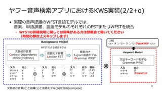 ヤフー音声検索アプリにおけるKWS実装(2/2+α)
• 実際の音声認識のWFST言語モデルでは、
音素、単語辞書、言語モデルのそれぞれのFSTまたはWFSTを統合
– WFSTの詳細説明に関しては興味がある方は懇親会で聞いてください
（時間の都合上スキップします）
9
文脈依存音素(C)と語彙(L)と言語モデル(G)を合成(compose)
文脈依存音素
Context-Dependency
phone(triphone)
音節カナ辞書
Lexicon FST
音節カナ
3-gram言語モデル
Grammar WFST
入力 出力
sil-y+a y
y-a+f a
a-f+u: f
a-b-f b
入力 出力
y ヤ
f フー
jy ジャ
…
入力 出力 重み
ヤ ヤ -2.45
フー フー -1.2
ジャ ジャ -3.4
Background Model
WFSTのよる統合モデル
入力 出力
s-a+k サ
a-k+u クWAKEUP
…
文法キーワードモデル
Grammar WFST
Keyword Model
【例】
<s> オ ン セー ケ ン サ クWAKEUP </s>
 