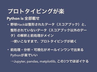 プロトタイピングが楽
• 野球Hackは整形されたデータ（スコアブック）と、
整形されていないデータ（スコアブック以外のデー
タ）の解釈と前処理がメイン 
→使いこなすまで、プロトタイピングが続く
• 前処理・分析・可視化がオールインワンで出来る
Pythonが楽でいい 
→Jupyter, pandas, matplotlib, この3つでほぼイケる
Python is 全部載せ
 