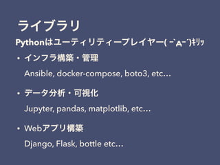 ライブラリ
• インフラ構築・管理 
Ansible, docker-compose, boto3, etc…
• データ分析・可視化 
Jupyter, pandas, matplotlib, etc…
• Webアプリ構築 
Django, Flask, bottle etc…
Pythonはユーティリティープレイヤー( ｰ`дｰ´)ｷﾘｯ
 