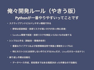 俺々開発ルール（やきう版）
• スクラップアンドビルドしやすい環境で作る
• 野球は仮説検証・技術リスクが高いネタが多い(特に前者)
• Sandbox環境で仮説・技術リスクを検証,いらないものは捨てる
• シンプルに作る（疎結合・環境非依存）
• 豊富なライブラリおよび仮想環境活用で実装と環境をシンプルに
• 特にホストOSには依存しない作りにする(Macだけ、Linuxだけルールはナシ)
• 繰り返し作業は自動化
• データベース作成、前処理まではある程度決まった作業なので自動化
Pythonが一番やりやすいってことです
 