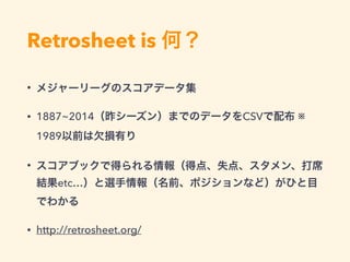 Retrosheet is 何？
• メジャーリーグのスコアデータ集
• 1887~2014（昨シーズン）までのデータをCSVで配布 ※
1989以前は欠損有り
• スコアブックで得られる情報（得点、失点、スタメン、打席
結果etc…）と選手情報（名前、ポジションなど）がひと目
でわかる
• http://retrosheet.org/
 