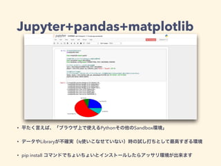 Jupyter+pandas+matplotlib
• 平たく言えば、「ブラウザ上で使えるPythonその他のSandbox環境」
• データやLibraryが不確実（ 使いこなせていない）時の試し打ちとして最高すぎる環境
• pip install コマンドでちょいちょいとインストールしたらアッサリ環境が出来ます
 
