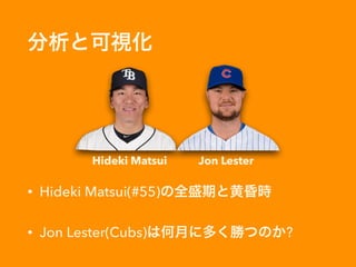 分析と可視化
• Hideki Matsui(#55)の全盛期と黄昏時
• Jon Lester(Cubs)は何月に多く勝つのか?
Hideki Matsui Jon Lester
 