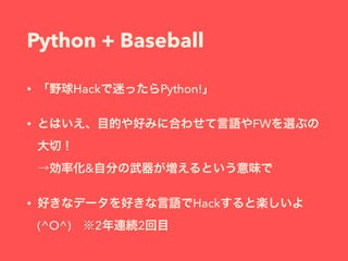 Python + Baseball
• 「野球Hackで迷ったらPython!」
• とはいえ、目的や好みに合わせて言語やFWを選ぶの
大切！ 
→効率化&自分の武器が増えるという意味で
• 好きなデータを好きな言語でHackすると楽しいよ
(^O^) ※2年連続2回目
 