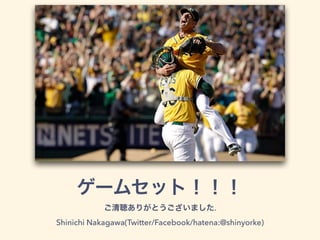 ゲームセット！！！
ご清聴ありがとうございました.
Shinichi Nakagawa(Twitter/Facebook/hatena:@shinyorke)
 