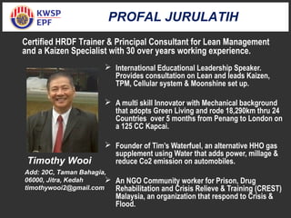  International Educational Leadership Speaker.
Provides consultation on Lean and leads Kaizen,
TPM, Cellular system & Moonshine set up.
 A multi skill Innovator with Mechanical background
that adopts Green Living and rode 18,290km thru 24
Countries over 5 months from Penang to London on
a 125 CC Kapcai.
 Founder of Tim’s Waterfuel, an alternative HHO gas
supplement using Water that adds power, millage &
reduce Co2 emission on automobiles.
 An NGO Community worker for Prison, Drug
Rehabilitation and Crisis Relieve & Training (CREST)
Malaysia, an organization that respond to Crisis &
Flood.
Timothy Wooi
Add: 20C, Taman Bahagia,
06000, Jitra, Kedah
timothywooi2@gmail.com
Certified HRDF Trainer & Principal Consultant for Lean Management
and a Kaizen Specialist with 30 over years working experience.
PROFAL JURULATIH
 