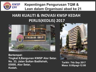 Kepentingan Pengurusan TQM &
Lean dalam Organisasi abad ke 21
Kepentingan Pengurusan TQM &
Lean dalam Organisasi abad ke 21
HARI KUALITI & INOVASI KWSP KEDAH
PERLIS(KEDLIS) 2017
Tarikh: 7hb Sep 2017
Masa: 8:00pagi-12:00
Bertempat:
Tingkat 8,Bangunan KWSP Alor Setar.
No. 33, Jalan Sultan Badlishah,
05000, Alor Setar,
Kedah.
 
