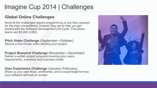 Imagine Cup 2014 | Challenges
	
   Global Online Challenges
	
    None of the challenges require programming or are they required
for the main competitions. Instead, they are to help you get
started with the Software Development Life Cycle. First-place
teams win $3,000 (USD).

	
   Pitch Video Challenge (September—October):
Record a five minute video pitching your project.

	
   Project Blueprint Challenge (November—December):
Deliver a written project proposal covering your users,
requirements, scenarios and business model.

	
   User Experience Challenge (January--February):

Show us your user flows, wireframes, and a visual target for how
your software will look on screen.

 