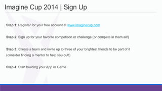 Imagine Cup 2014 | Sign Up
	
   Step 1: Register for your free account at www.imaginecup.com
	
   Step 2: Sign up for your favorite competition or challenge (or compete in them all!)
	
   Step 3: Create a team and invite up to three of your brightest friends to be part of it
	
   (consider finding a mentor to help you out!)
	
   Step 4: Start building your App or Game

 