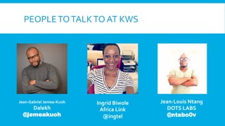 PEOPLE	
  TO	
  TALK	
  TO	
  AT	
  KWS	
  

Jean-­‐Gabriel	
  Jemea-­‐Kuoh	
  

Dalekh	
  
@jemeakuoh

Ingrid	
  Biwole	
  
Africa	
  Link	
  
@ingtel	
  

Jean-­‐Louis	
  Ntang	
  
DOTS	
  LABS	
  
@ntabo0v

 