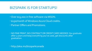 BIZSPARK	
  IS	
  FOR	
  STARTUPS!	
  
  Over	
  $13,000	
  in	
  free	
  software	
  via	
  MSDN.	
  
  $150/month	
  of	
  Windows	
  Azure	
  Cloud	
  credits.	
  	
  
  Partner	
  Oﬀers	
  and	
  Promotions.	
  
   NO	
  FINE	
  PRINT.	
  NO	
  CONTRACT	
  OR	
  CREDIT	
  CARD	
  NEEDED.	
  You	
  graduate	
  
after	
  3	
  years	
  and	
  keep	
  everything	
  you’ve	
  used,	
  get	
  discounts	
  after	
  
graduation.	
  

  http://aka.ms/bizsparkcanada	
  

 