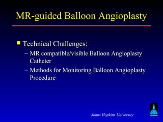 Johns Hopkins University
MR-guided Balloon AngioplastyMR-guided Balloon Angioplasty
 Technical Challenges:Technical Challenges:
– MR compatible/visible Balloon AngioplastyMR compatible/visible Balloon Angioplasty
CatheterCatheter
– Methods for Monitoring Balloon AngioplastyMethods for Monitoring Balloon Angioplasty
ProcedureProcedure
 