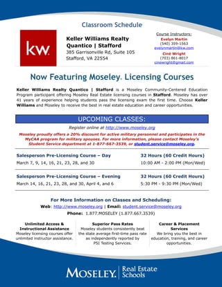 Classroom Schedule
Keller Williams Realty
Quantico | Stafford
385 Garrisonville Rd, Suite 105
Stafford, VA 22554
Course Instructors:
Evelyn Martin
(540) 359-1563
evelynmartin@kw.com
Ciné Wright
(703) 861-8017
cinewright@gmail.com
Now Featuring MoseleyⓇ Licensing Courses
Keller Williams Realty Quantico | Stafford is a Moseley Community-Centered Education
Program participant offering Moseley Real Estate licensing courses in Stafford. Moseley has over
41 years of experience helping students pass the licensing exam the first time. Choose Keller
Williams and Moseley to receive the best in real estate education and career opportunities.
UPCOMING CLASSES:
Register online at http://www.moseley.org
Moseley proudly offers a 20% discount for active military personnel and participates in the
MyCAA program for military spouses. For more information, please contact Moseley’s
Student Service department at 1-877-667-3539, or student.service@moseley.org.
Salesperson Pre-Licensing Course – Day
March 7, 9, 14, 16, 21, 23, 28, and 30
32 Hours (60 Credit Hours)
10:00 AM - 2:00 PM (Mon/Wed)
Salesperson Pre-Licensing Course – Evening
March 14, 16, 21, 23, 28, and 30, April 4, and 6
32 Hours (60 Credit Hours)
5:30 PM - 9:30 PM (Mon/Wed)
For More Information on Classes and Scheduling:  
Web: http://www.moseley.org | Email: student.service@moseley.org
Phone: 1.877.MOSELEY (1.877.667.3539)
Unlimited Access &
Instructional Assistance
Moseley licensing courses offer
unlimited instructor assistance.
Superior Pass Rates
Moseley students consistently beat
the state average first-time pass rate
as independently reported by  
PSI Testing Services.
Career & Placement
Services
We bring you the best in
education, training, and career
opportunities.
 