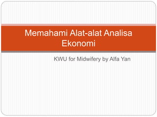 Memahami Alat-alat Analisa 
Ekonomi 
KWU for Midwifery by Alfa Yan 
 