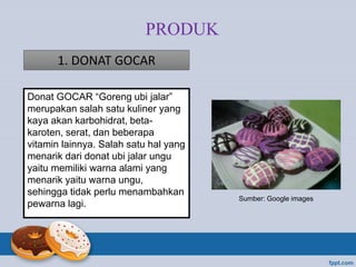 Donat GOCAR “Goreng ubi jalar”
merupakan salah satu kuliner yang
kaya akan karbohidrat, beta-
karoten, serat, dan beberapa
vitamin lainnya. Salah satu hal yang
menarik dari donat ubi jalar ungu
yaitu memiliki warna alami yang
menarik yaitu warna ungu,
sehingga tidak perlu menambahkan
pewarna lagi.
PRODUK
1. DONAT GOCAR
Sumber: Google images
 