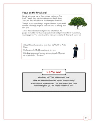 Focus on the First Level
People who name you as their sponsor are in your first
level. Though there are seven levels to the Profit Share
Tree, you need only focus on developing the first level.
Though, if you wanted to get purposeful about it, you could
certainly encourage people in your first level to develop their
first level.
Time is the nourishment that grows the other levels. As
people in your first level develop relationships and grow their Profit Share Trees,
your tree grows. The same holds true for your second level, third level, and so on.




 Althea Osborn has received more than $2,700,000 in Profit
 Share.
 She has a total of 5,488 associates in her tree.
 Only fourteen named her as a sponsor, though. Those are
 the people in her “first level.”




                                   Is It Too Late?

                       Absolutely not! Your opportunity is now.
               Now is a phenomenal time to “opt-in” to opportunity!
            As the Chinese proverb states, “The best time to plant a tree
                was twenty years ago. The second best time is now.”




                                                                                      7
 
