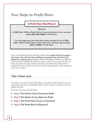 Four Steps to Profit Share

                           Is Profit Share Real Money?

                                            Yes, it is.
     In 2008, Keller Williams Realty Market Centers distributed to their associates
                       more than $30 million in Profit Share.


        From the beginning of the Profit Share system through the end of 2008,
       Keller Williams Realty Market Centers gave their associates approximately
                            $237.7 million in Profit Share.




    Every month Market Centers split their profits, with roughly 52 percent going to
    the owners who took the risk, and 48 percent going to the associates who
    helped the company grow. Madison Offenhauser, Regional Director at California-
    LA Coastal and California-Westside LA, points out this is a very big deal. “Do you
    know any other real estate company that splits nearly half of its profits with its
    associates?” he asks. “Without any risk, associates can participate in this company as
    if they were owners.”



    Take a Closer Look

    Let’s take a closer look at how Profit Share is calculated. Understand it so you can
    understand your role as a stakeholder. Don’t worry, though. You will never have to
    explain the math.
    There are four steps to Profit Share:
    • Step 1: The Market Center Calculates Profit
    • Step 2: The Market Center Splits the Profit
    • Step 3: The Profit Share Factor Is Calculated
    • Step 4: The Profit Share Is Dispersed




8
 