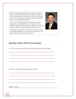 Gene Frederick, Regional Director at Virginia and West
      Virginia, recommends that after a transaction, whether it
      was two months ago or a day ago, you call the other agent
      in the deal. Co-op agents, he points out, are a wonderful
      place to start building relationships.
       “You’re not selling anybody on anything. You’re not
      making any sort of presentation,” he explains. “You’re
      talking to people, and you’re getting to know them. You’re
      simply saying that you’re pretty happy where you are.”
      “Your goal,” he continues, “is not to get someone to sign
      up with Keller Williams. Your goal is to refer them to your
      Team Leader. You can do this! It is easy!”




     Real-Play: Where Will You Find People?

     1. Who could you purposefully start building a relationship with today?

     _____________________________________________________________

     _____________________________________________________________

     _____________________________________________________________

     _____________________________________________________________




     2. Where could you find other people to talk to?

     _____________________________________________________________

     _____________________________________________________________

     _____________________________________________________________

     _____________________________________________________________


     Time: 5 minutes




14
 