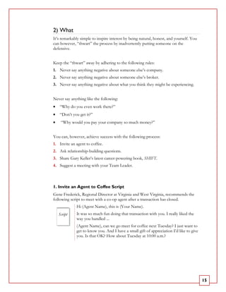 2) What
It’s remarkably simple to inspire interest by being natural, honest, and yourself. You
can however, “thwart” the process by inadvertently putting someone on the
defensive.


Keep the “thwart” away by adhering to the following rules:
1. Never say anything negative about someone else’s company.
2. Never say anything negative about someone else’s broker.
3. Never say anything negative about what you think they might be experiencing.


Never say anything like the following:
•   “Why do you even work there?”
•   “Don’t you get it?”
•    “Why would you pay your company so much money?”


You can, however, achieve success with the following process:
1. Invite an agent to coffee.
2. Ask relationship-building questions.
3. Share Gary Keller’s latest career-powering book, SHIFT.
4. Suggest a meeting with your Team Leader.



1. Invite an Agent to Coffee Script
Gene Frederick, Regional Director at Virginia and West Virginia, recommends the
following script to meet with a co-op agent after a transaction has closed.
              Hi (Agent Name), this is (Your Name).
    Script    It was so much fun doing that transaction with you. I really liked the
              way you handled ...
              (Agent Name), can we go meet for coffee next Tuesday? I just want to
              get to know you. And I have a small gift of appreciation I’d like to give
              you. Is that OK? How about Tuesday at 10:00 a.m.?




                                                                                          15
 