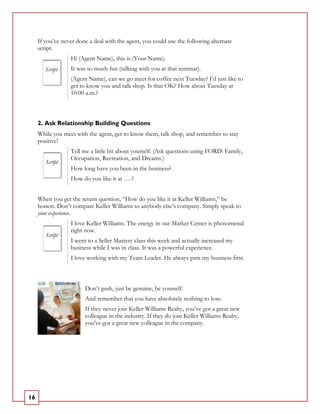 If you’ve never done a deal with the agent, you could use the following alternate
     script.
                  Hi (Agent Name), this is (Your Name).
        Script    It was so much fun (talking with you at that seminar).
                  (Agent Name), can we go meet for coffee next Tuesday? I’d just like to
                  get to know you and talk shop. Is that OK? How about Tuesday at
                  10:00 a.m.?



     2. Ask Relationship Building Questions
     While you meet with the agent, get to know them, talk shop, and remember to stay
     positive!
                  Tell me a little bit about yourself. (Ask questions using FORD: Family,
                  Occupation, Recreation, and Dreams.)
        Script
                  How long have you been in the business?
                  How do you like it at … ?


     When you get the return question, “How do you like it at Keller Williams,” be
     honest. Don’t compare Keller Williams to anybody else’s company. Simply speak to
     your experience.
                  I love Keller Williams. The energy in our Market Center is phenomenal
                  right now.
        Script
                  I went to a Seller Mastery class this week and actually increased my
                  business while I was in class. It was a powerful experience.
                  I love working with my Team Leader. He always puts my business first.



                        Don’t gush, just be genuine, be yourself.
                        And remember that you have absolutely nothing to lose.
                        If they never join Keller Williams Realty, you’ve got a great new
                        colleague in the industry. If they do join Keller Williams Realty,
                        you’ve got a great new colleague in the company.




16
 