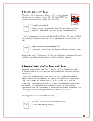 3. Give the Gift of SHIFT Script
What better gift of appreciation than the twelve proven strategies
for achieving success in any market? Give the gift of SHIFT and
invite the agent to continue building the relationship.


             You will love this book.
   Script
             It will open your eyes to another way of doing business. And quite
             frankly, it’s packed with great ideas that will get you more leads.


If you’ve built rapport, you’ve probably identified specific ways this book could help
your colleague’s business. Alternately, you can speak to how it made an impact on
you.


             Let me know what you think of page 71.
   Script
             I completely changed how I was doing open houses after that section.


You’re giving a gift of substance—a gift that has transformed businesses and lives. It
could be a powerful catalyst for change in the hands of your colleague.



4. Suggest a Meeting with Your Team Leader Script
Suggesting a meeting with your Team Leader (or any Team Leader in the Keller
Williams Realty system) can be a natural development in the relationship-building
conversation.
Betsy Scheffe, top agent from Austin, Texas, has had 18 people name her as a
sponsor and has received more than $675,000 in Profit Share. She likes the script,
“My Team Leader is just the best there is. I would love for you to meet him.”
When Mary Tennant, president and COO of Keller Williams Realty International,
was a Team Leader, one of the associates in her office loved his consulting
appointments with her. He would say to potential members of his Profit Share Tree,
“If I can get you a consulting appointment with Mary, don’t blow it!”


Your suggestion can be short and to the point.


             My Team Leader could tell you more about that.
   Script    I’ll have her follow up with you.




                                                                                         17
 