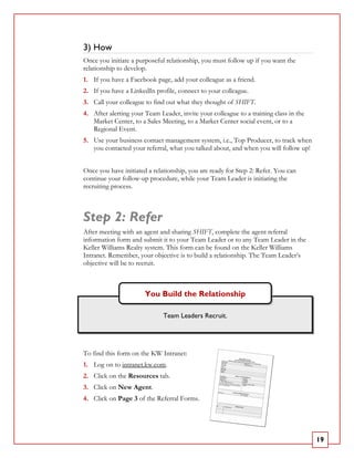 3) How
Once you initiate a purposeful relationship, you must follow up if you want the
relationship to develop.
1. If you have a Facebook page, add your colleague as a friend.
2. If you have a LinkedIn profile, connect to your colleague.
3. Call your colleague to find out what they thought of SHIFT.
4. After alerting your Team Leader, invite your colleague to a training class in the
   Market Center, to a Sales Meeting, to a Market Center social event, or to a
   Regional Event.
5. Use your business contact management system, i.e., Top Producer, to track when
   you contacted your referral, what you talked about, and when you will follow up!


Once you have initiated a relationship, you are ready for Step 2: Refer. You can
continue your follow-up procedure, while your Team Leader is initiating the
recruiting process.



Step 2: Refer
After meeting with an agent and sharing SHIFT, complete the agent referral
information form and submit it to your Team Leader or to any Team Leader in the
Keller Williams Realty system. This form can be found on the Keller Williams
Intranet. Remember, your objective is to build a relationship. The Team Leader’s
objective will be to recruit.



                       You Build the Relationship

                              Team Leaders Recruit.




To find this form on the KW Intranet:
1. Log on to intranet.kw.com.
2. Click on the Resources tab.
3. Click on New Agent.
4. Click on Page 3 of the Referral Forms.




                                                                                       19
 