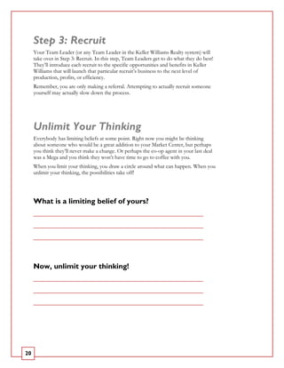 Step 3: Recruit
     Your Team Leader (or any Team Leader in the Keller Williams Realty system) will
     take over in Step 3: Recruit. In this step, Team Leaders get to do what they do best!
     They’ll introduce each recruit to the specific opportunities and benefits in Keller
     Williams that will launch that particular recruit’s business to the next level of
     production, profits, or efficiency.
     Remember, you are only making a referral. Attempting to actually recruit someone
     yourself may actually slow down the process.




     Unlimit Your Thinking
     Everybody has limiting beliefs at some point. Right now you might be thinking
     about someone who would be a great addition to your Market Center, but perhaps
     you think they’ll never make a change. Or perhaps the co-op agent in your last deal
     was a Mega and you think they won’t have time to go to coffee with you.
     When you limit your thinking, you draw a circle around what can happen. When you
     unlimit your thinking, the possibilities take off!




     What is a limiting belief of yours?
     _____________________________________________________________

     _____________________________________________________________

     _____________________________________________________________




     Now, unlimit your thinking!
     _____________________________________________________________

     _____________________________________________________________

     _____________________________________________________________




20
 
